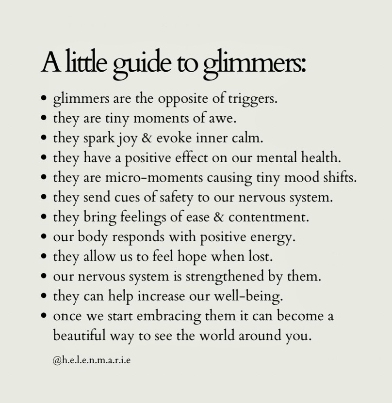 A little guide to glimmers:
* glimmers are the opposite of triggers.
* they are tiny moments of awe.
* they spark joy & evoke inner calm.
* they have a positive effect on our mental health.
* they are micro-moments causing tiny mood shifts.
* they send cues of safety to our nervous system.
* they bring feelings of ease & contentment.
* our body responds with positive energy.
* they allow us to feel hope when lost.
* our nervous system is strengthened by them.
* they can help increase our well-being.
* once we start embracing them it can become a beautiful way to see the world around you.